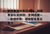 开云登录入口-包含亚冠集结日再迎强敌；福建男篮队长鼓劲；主帅态度——震撼外界；球探报告显示潜力的词条